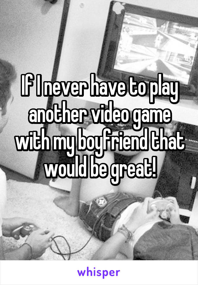 If I never have to play another video game with my boyfriend that would be great!
