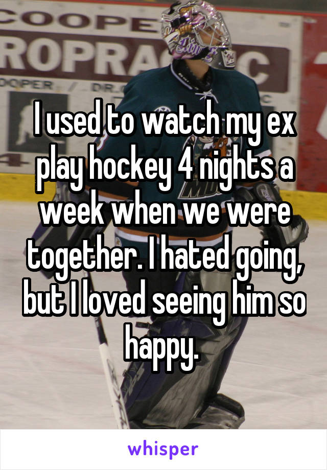 I used to watch my ex play hockey 4 nights a week when we were together. I hated going, but I loved seeing him so happy. 