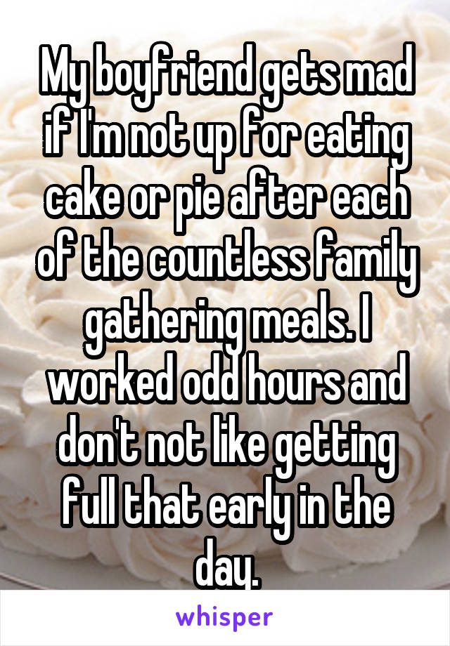 My boyfriend gets mad if I'm not up for eating cake or pie after each of the countless family gathering meals. I worked odd hours and don't not like getting full that early in the day.