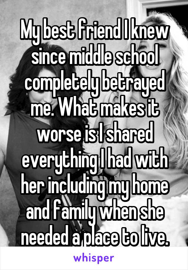 My best friend I knew since middle school completely betrayed me. What makes it worse is I shared everything I had with her including my home and family when she needed a place to live.