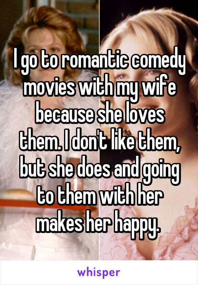 I go to romantic comedy movies with my wife because she loves them. I don't like them, but she does and going to them with her makes her happy. 