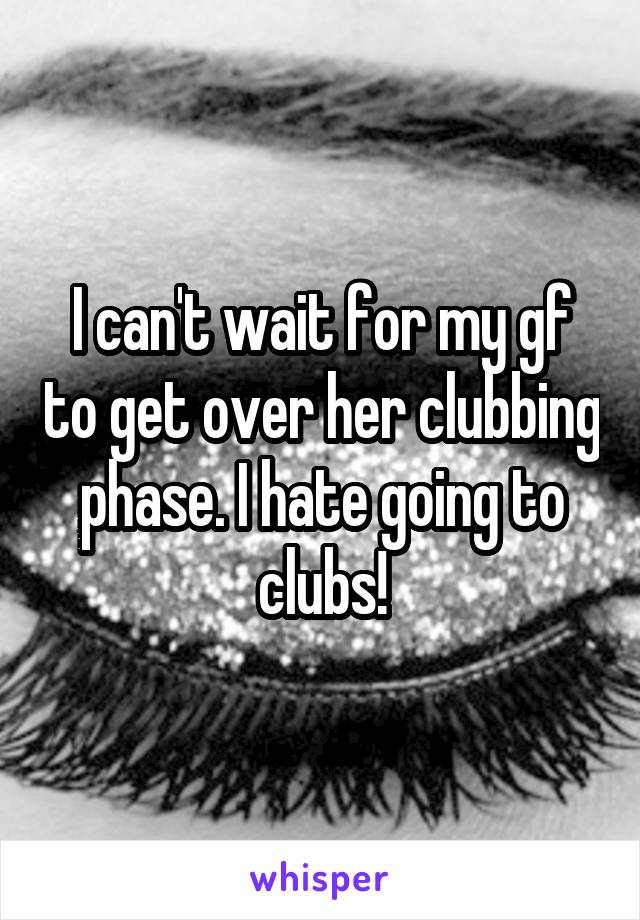 I can't wait for my gf to get over her clubbing phase. I hate going to clubs!