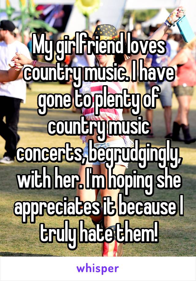 My girlfriend loves country music. I have gone to plenty of country music concerts, begrudgingly, with her. I'm hoping she appreciates it because I truly hate them!