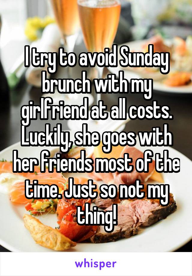 I try to avoid Sunday brunch with my girlfriend at all costs. Luckily, she goes with her friends most of the time. Just so not my thing!