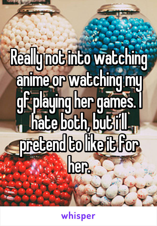 Really not into watching anime or watching my gf playing her games. I hate both, but i’ll pretend to like it for her.