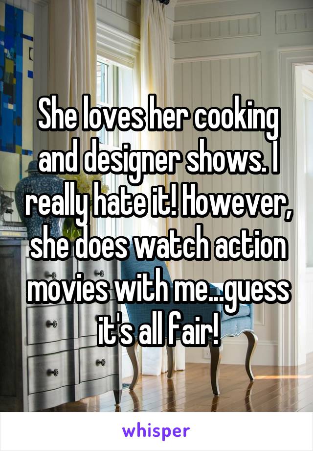 She loves her cooking and designer shows. I really hate it! However, she does watch action movies with me...guess it's all fair!