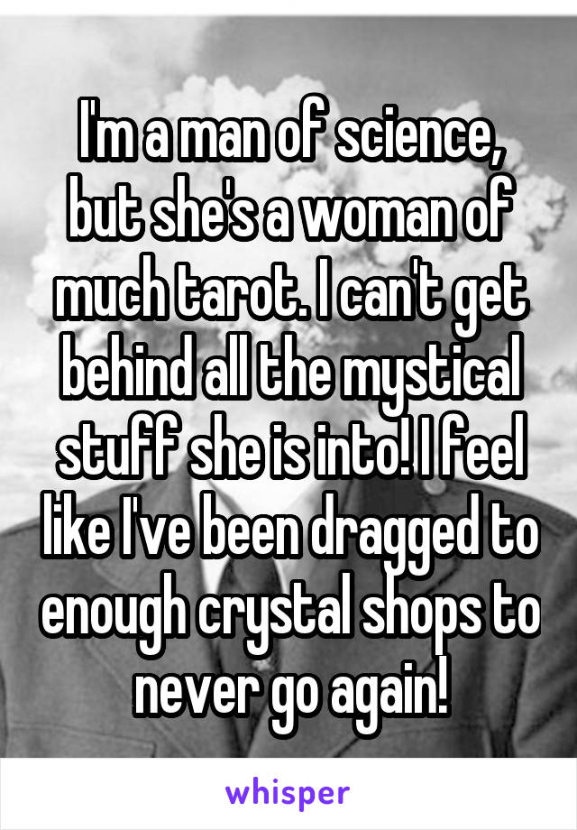 I'm a man of science, but she's a woman of much tarot. I can't get behind all the mystical stuff she is into! I feel like I've been dragged to enough crystal shops to never go again!