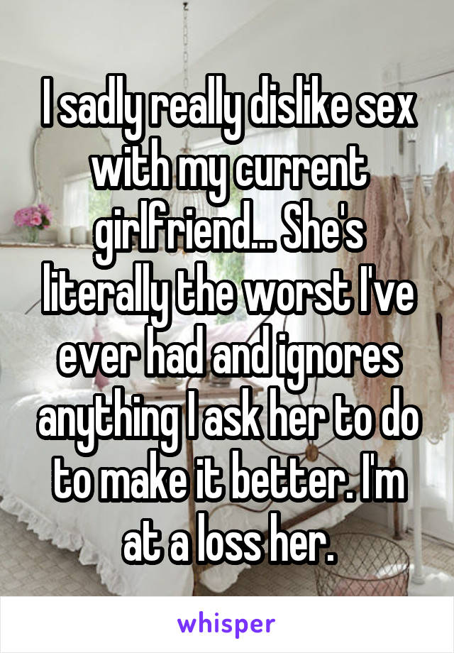 I sadly really dislike sex with my current girlfriend... She's literally the worst I've ever had and ignores anything I ask her to do to make it better. I'm at a loss her.