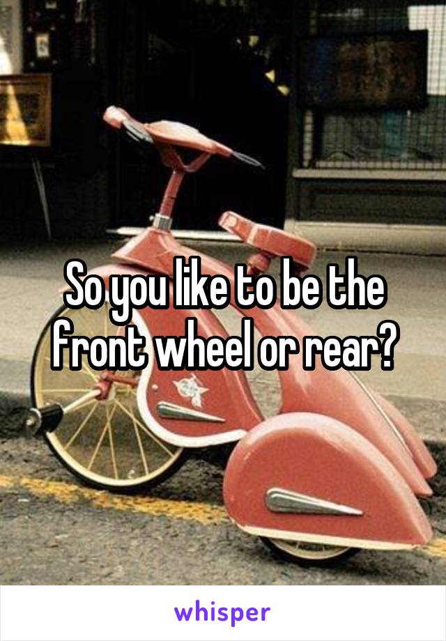 So you like to be the front wheel or rear?