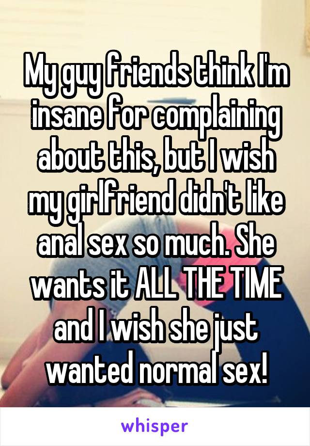 My guy friends think I'm insane for complaining about this, but I wish my girlfriend didn't like anal sex so much. She wants it ALL THE TIME and I wish she just wanted normal sex!