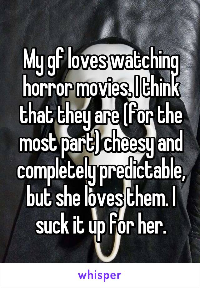 My gf loves watching horror movies. I think that they are (for the most part) cheesy and completely predictable, but she loves them. I suck it up for her.