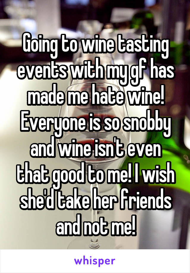 Going to wine tasting events with my gf has made me hate wine! Everyone is so snobby and wine isn't even that good to me! I wish she'd take her friends and not me!