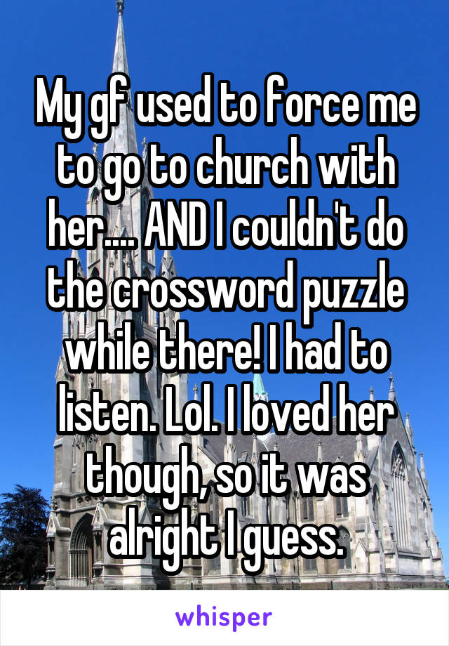 My gf used to force me to go to church with her.... AND I couldn't do the crossword puzzle while there! I had to listen. Lol. I loved her though, so it was alright I guess.