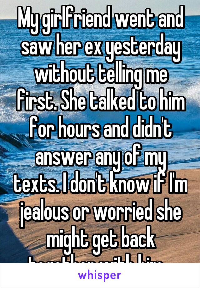 My girlfriend went and saw her ex yesterday without telling me first. She talked to him for hours and didn't answer any of my texts. I don't know if I'm jealous or worried she might get back together with him...