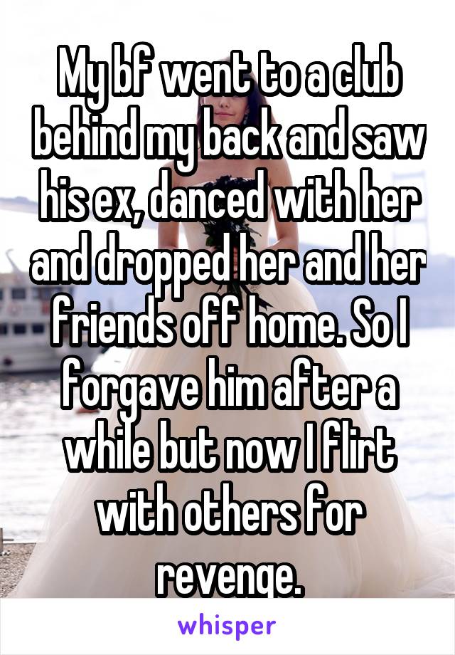 My bf went to a club behind my back and saw his ex, danced with her and dropped her and her friends off home. So I forgave him after a while but now I flirt with others for revenge.