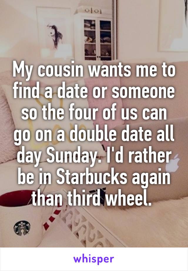 My cousin wants me to find a date or someone so the four of us can go on a double date all day Sunday. I'd rather be in Starbucks again than third wheel. 