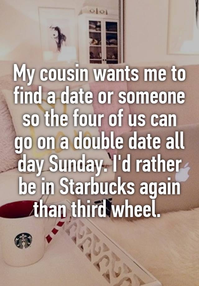 My cousin wants me to find a date or someone so the four of us can go on a double date all day Sunday. I'd rather be in Starbucks again than third wheel. 