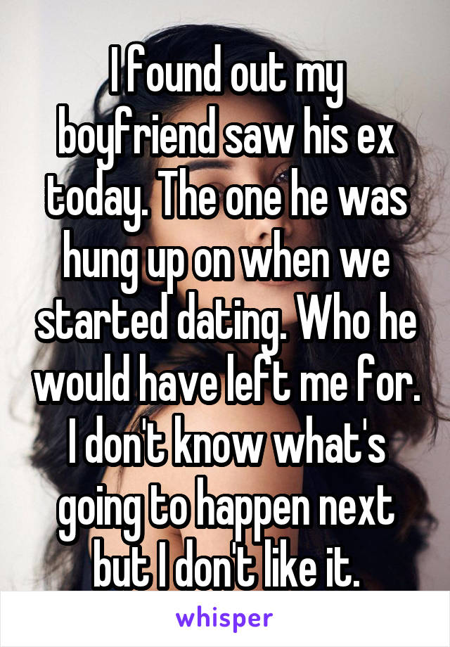 I found out my boyfriend saw his ex today. The one he was hung up on when we started dating. Who he would have left me for. I don't know what's going to happen next but I don't like it.