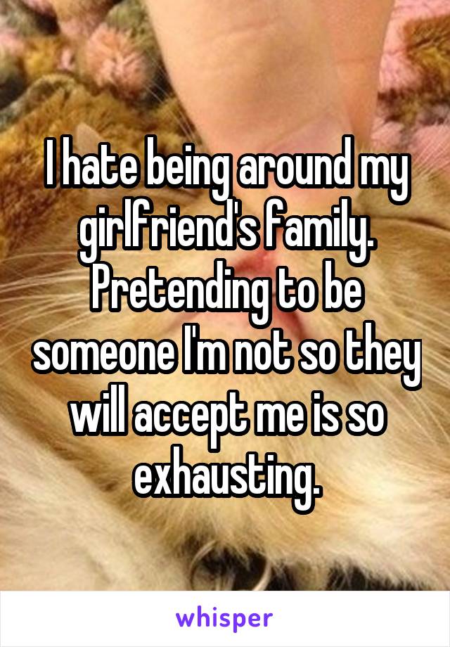 I hate being around my girlfriend's family. Pretending to be someone I'm not so they will accept me is so exhausting.