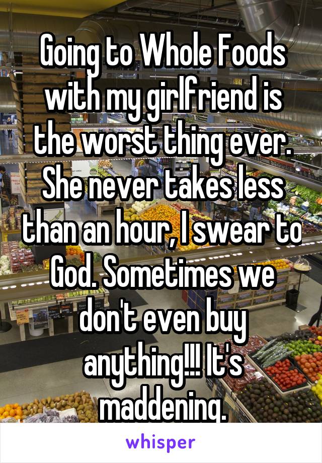 Going to Whole Foods with my girlfriend is the worst thing ever. She never takes less than an hour, I swear to God. Sometimes we don't even buy anything!!! It's maddening.