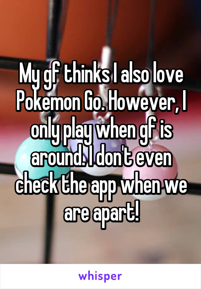 My gf thinks I also love Pokemon Go. However, I only play when gf is around. I don't even check the app when we are apart!