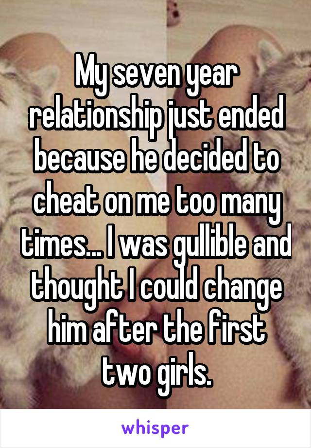 My seven year relationship just ended because he decided to cheat on me too many times... I was gullible and thought I could change him after the first two girls.