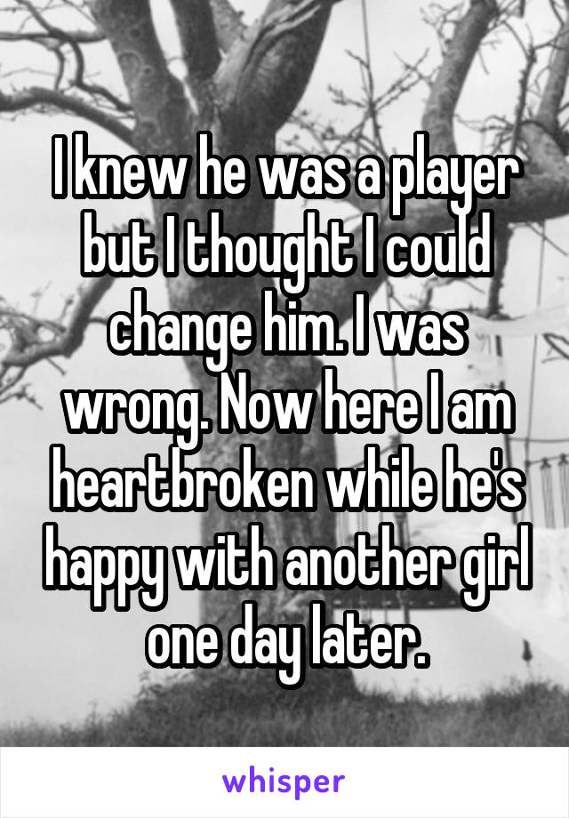 I knew he was a player but I thought I could change him. I was wrong. Now here I am heartbroken while he's happy with another girl one day later.