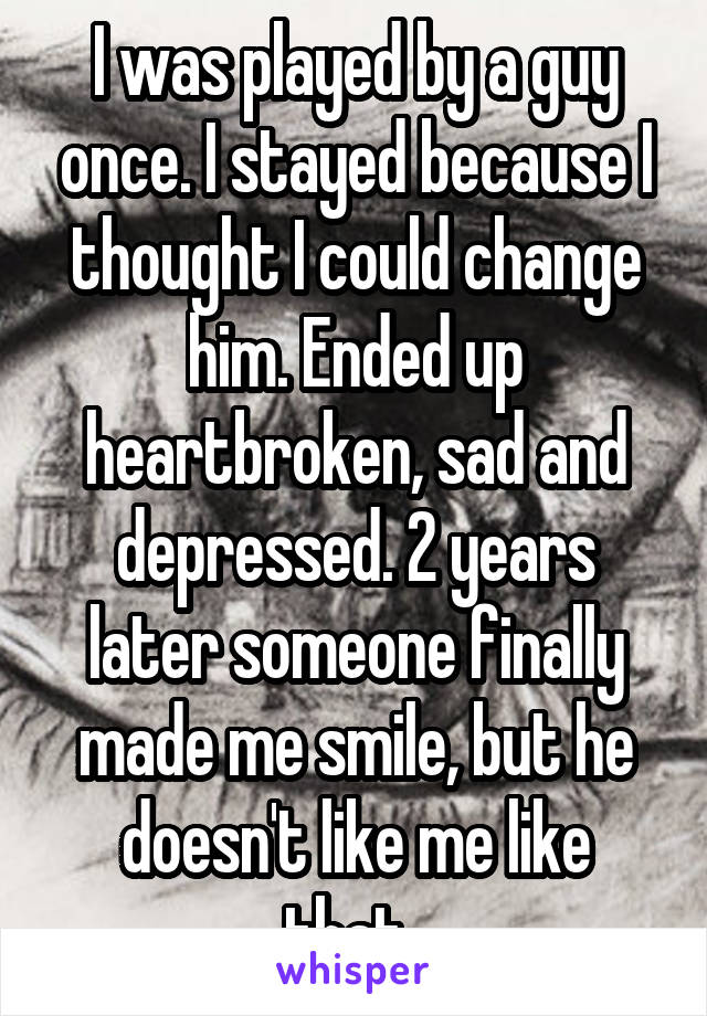 I was played by a guy once. I stayed because I thought I could change him. Ended up heartbroken, sad and depressed. 2 years later someone finally made me smile, but he doesn't like me like that..