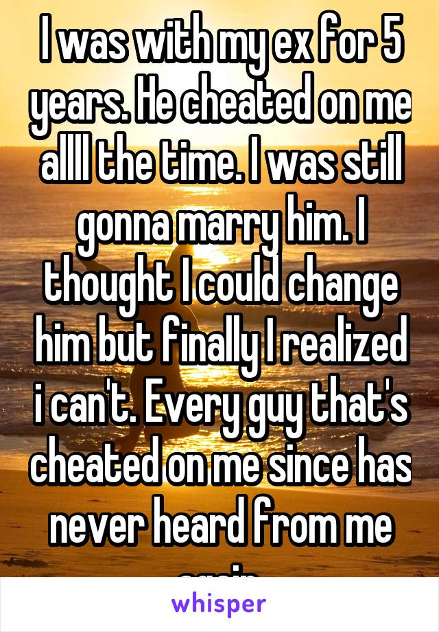 I was with my ex for 5 years. He cheated on me allll the time. I was still gonna marry him. I thought I could change him but finally I realized i can't. Every guy that's cheated on me since has never heard from me again.