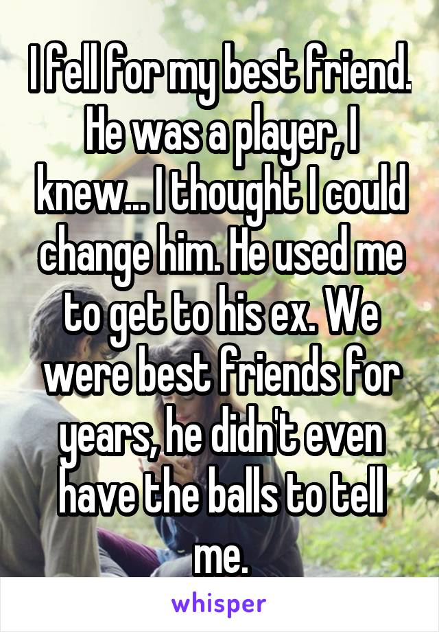 I fell for my best friend. He was a player, I knew... I thought I could change him. He used me to get to his ex. We were best friends for years, he didn't even have the balls to tell me.