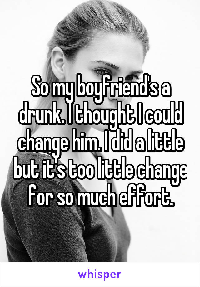 So my boyfriend's a drunk. I thought I could change him. I did a little but it's too little change for so much effort.