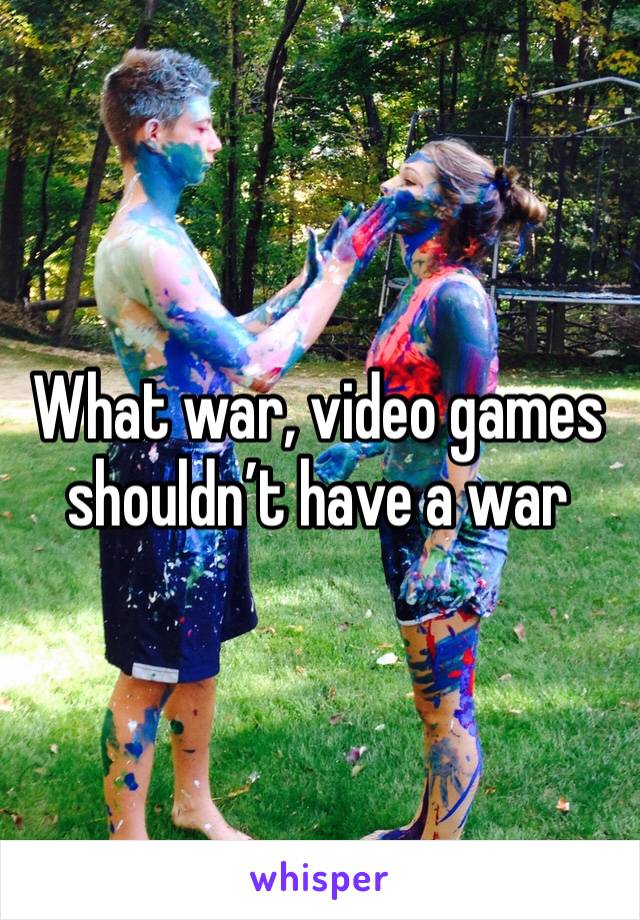 What war, video games shouldn’t have a war