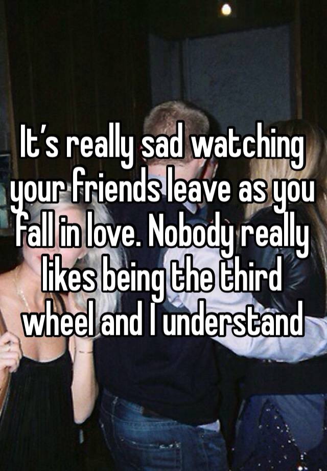 It’s really sad watching your friends leave as you fall in love. Nobody really likes being the third wheel and I understand 