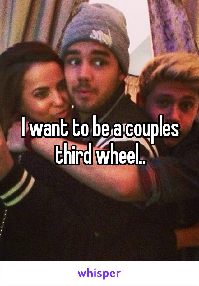 I want to be a couples third wheel..