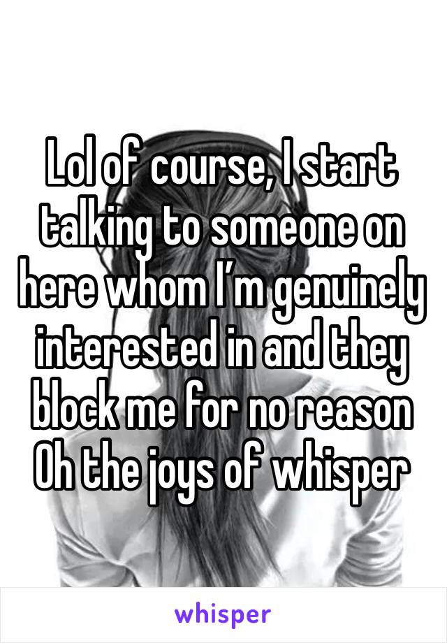 Lol of course, I start talking to someone on here whom I’m genuinely interested in and they block me for no reason 
Oh the joys of whisper