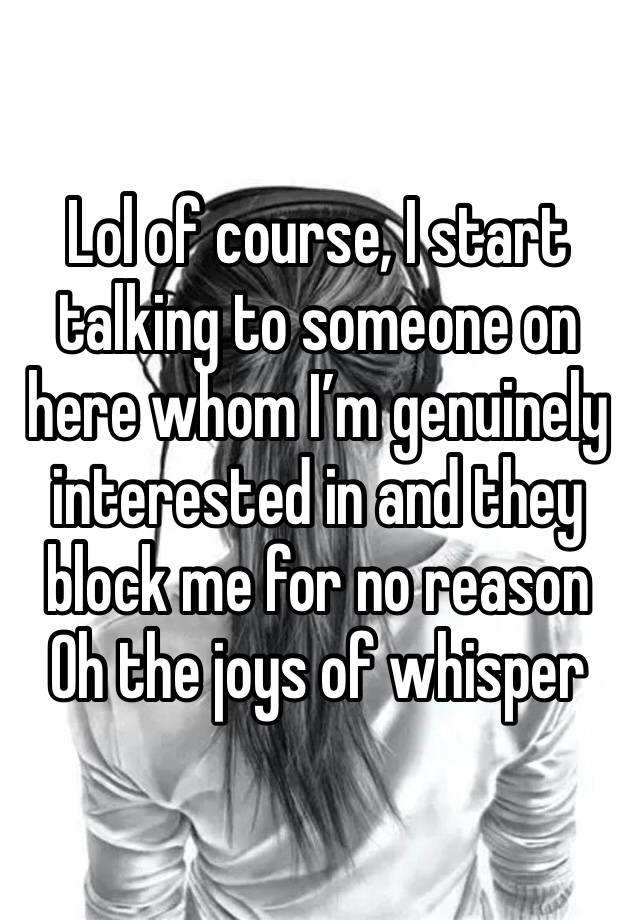 Lol of course, I start talking to someone on here whom I’m genuinely interested in and they block me for no reason 
Oh the joys of whisper