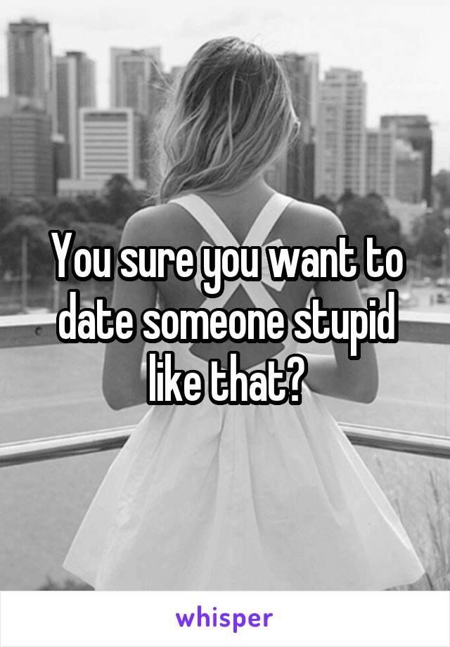 You sure you want to date someone stupid like that?