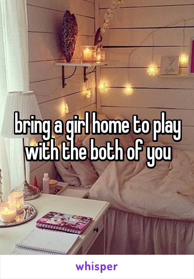 bring a girl home to play with the both of you