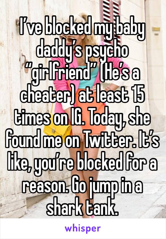 I’ve blocked my baby daddy’s psycho “girlfriend” (He’s a cheater) at least 15 times on IG. Today, she found me on Twitter. It’s like, you’re blocked for a reason. Go jump in a shark tank. 