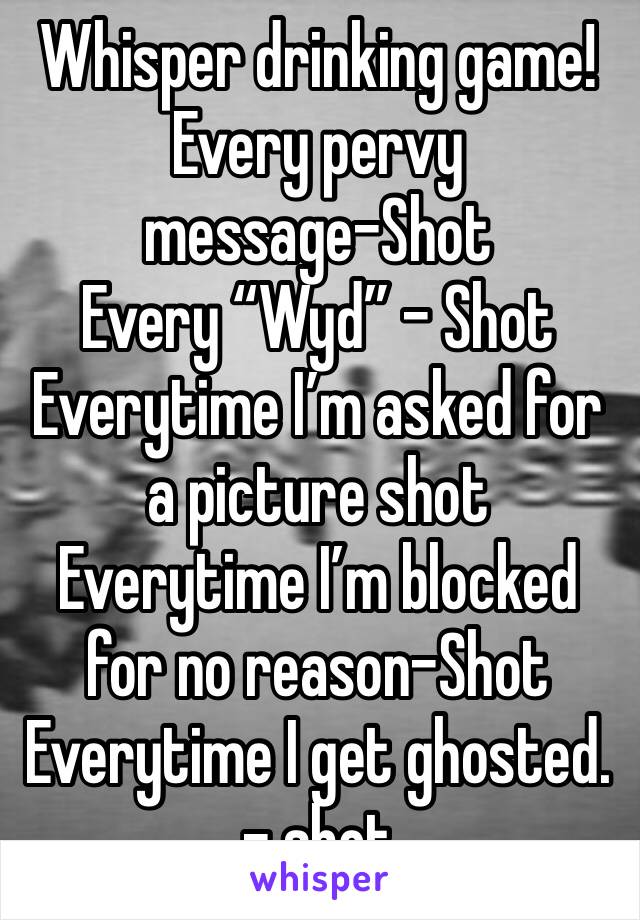 Whisper drinking game!
Every pervy message-Shot
Every “Wyd” - Shot
Everytime I’m asked for a picture shot
Everytime I’m blocked for no reason-Shot
Everytime I get ghosted. - shot