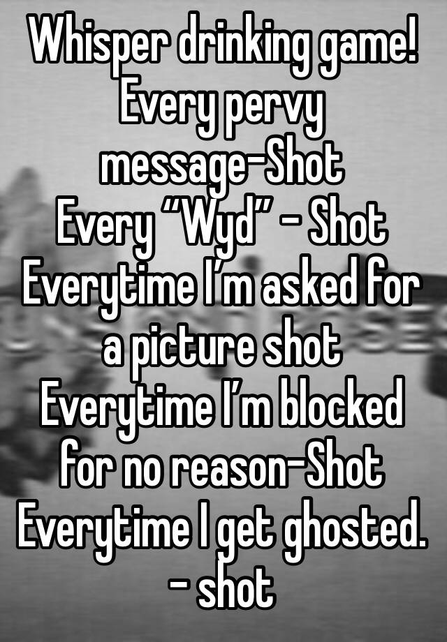 Whisper drinking game!
Every pervy message-Shot
Every “Wyd” - Shot
Everytime I’m asked for a picture shot
Everytime I’m blocked for no reason-Shot
Everytime I get ghosted. - shot