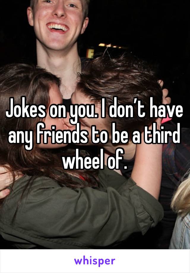 Jokes on you. I don’t have any friends to be a third wheel of.