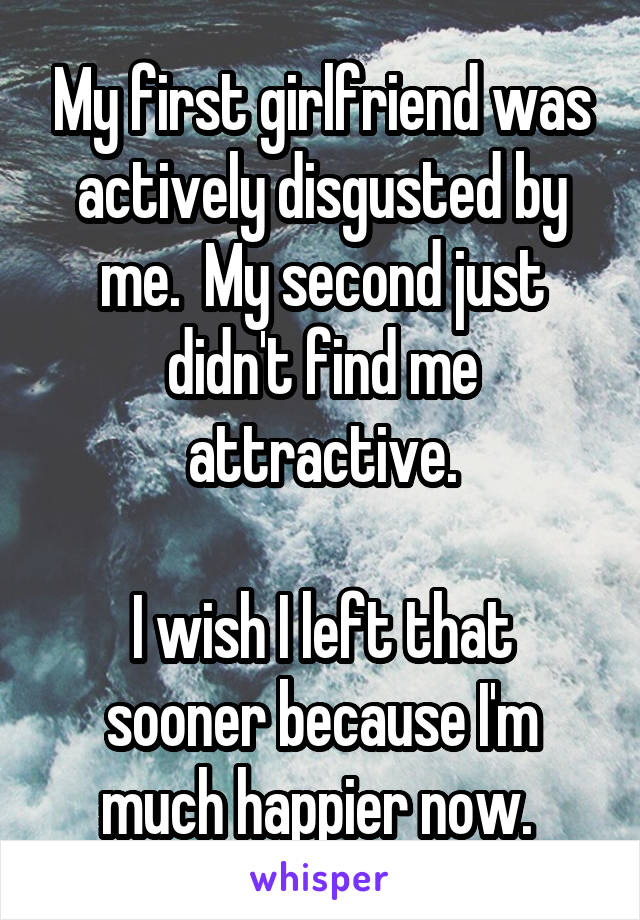 My first girlfriend was actively disgusted by me.  My second just didn't find me attractive.

I wish I left that sooner because I'm much happier now. 