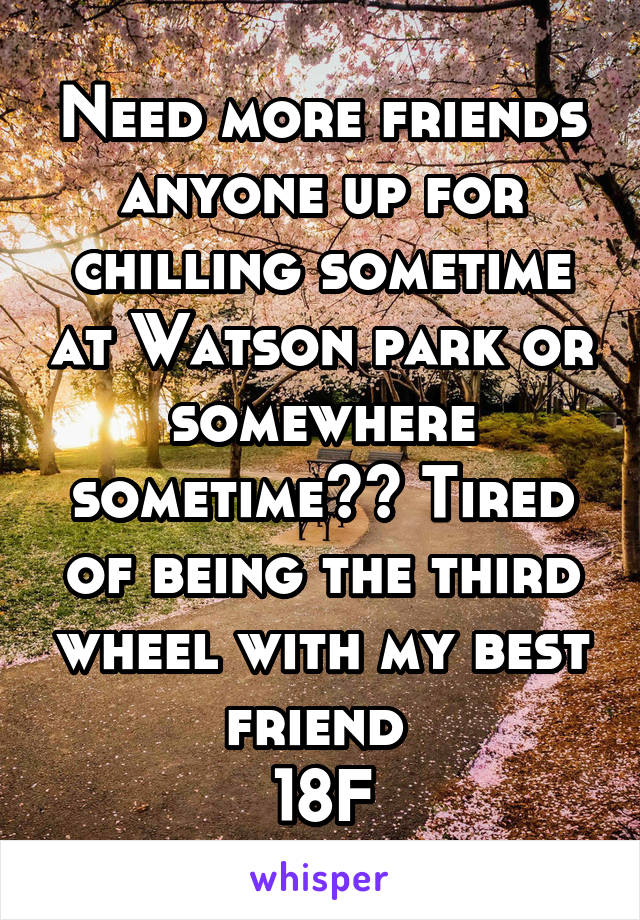 Need more friends anyone up for chilling sometime at Watson park or somewhere sometime?? Tired of being the third wheel with my best friend 
18F