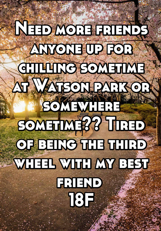 Need more friends anyone up for chilling sometime at Watson park or somewhere sometime?? Tired of being the third wheel with my best friend 
18F