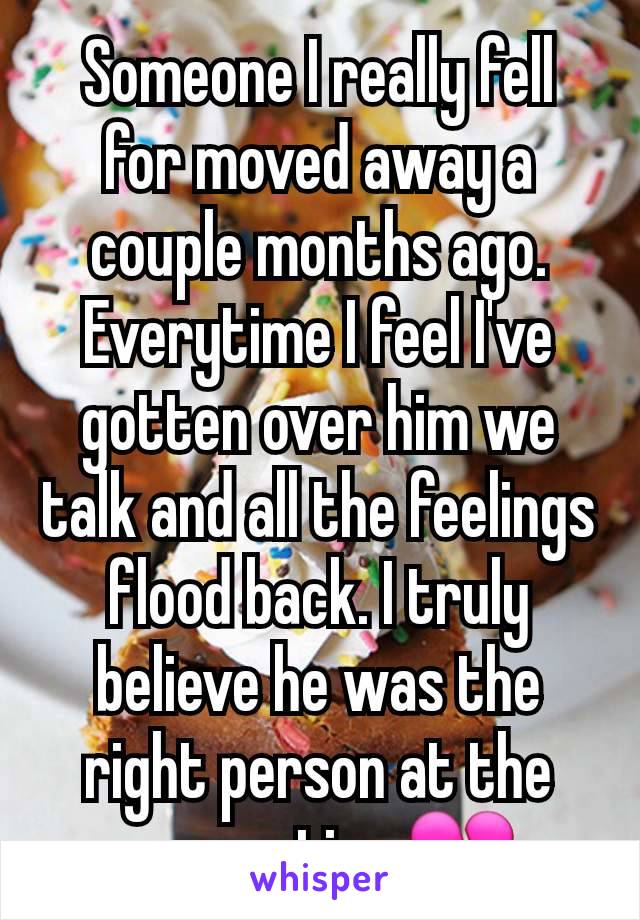 Someone I really fell for moved away a couple months ago. Everytime I feel I've gotten over him we talk and all the feelings flood back. I truly believe he was the right person at the wrong time💔