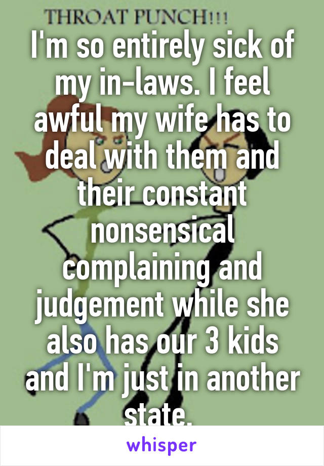 I'm so entirely sick of my in-laws. I feel awful my wife has to deal with them and their constant nonsensical complaining and judgement while she also has our 3 kids and I'm just in another state. 