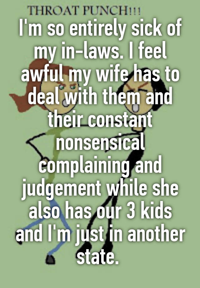 I'm so entirely sick of my in-laws. I feel awful my wife has to deal with them and their constant nonsensical complaining and judgement while she also has our 3 kids and I'm just in another state. 