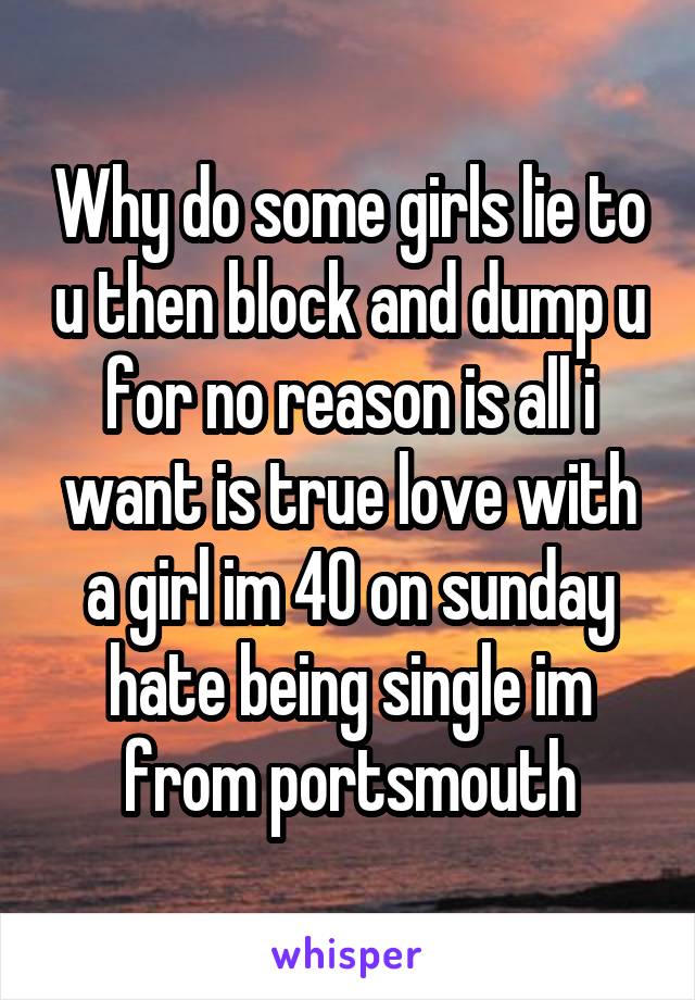 Why do some girls lie to u then block and dump u for no reason is all i want is true love with a girl im 40 on sunday hate being single im from portsmouth