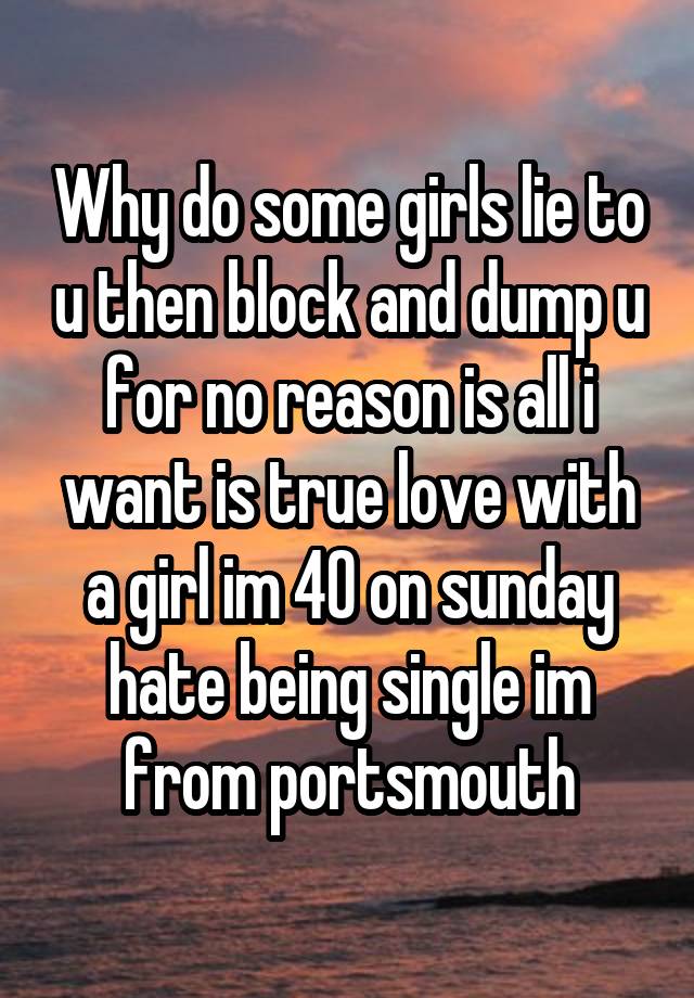 Why do some girls lie to u then block and dump u for no reason is all i want is true love with a girl im 40 on sunday hate being single im from portsmouth